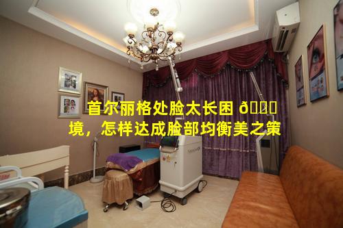 首尔丽格处脸太长困 🐟 境，怎样达成脸部均衡美之策